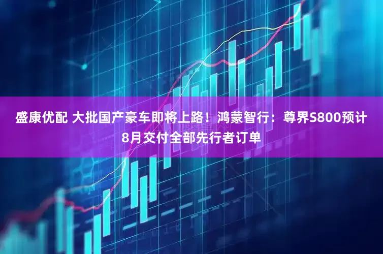 盛康优配 大批国产豪车即将上路！鸿蒙智行：尊界S800预计8月交付全部先行者订单