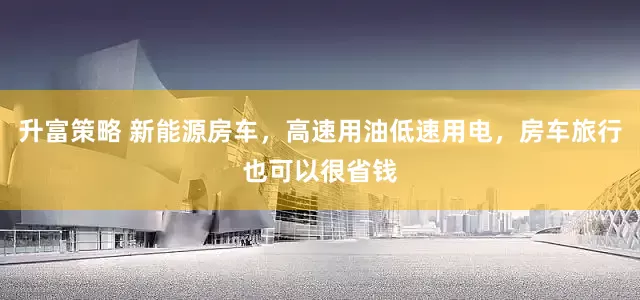 升富策略 新能源房车，高速用油低速用电，房车旅行也可以很省钱
