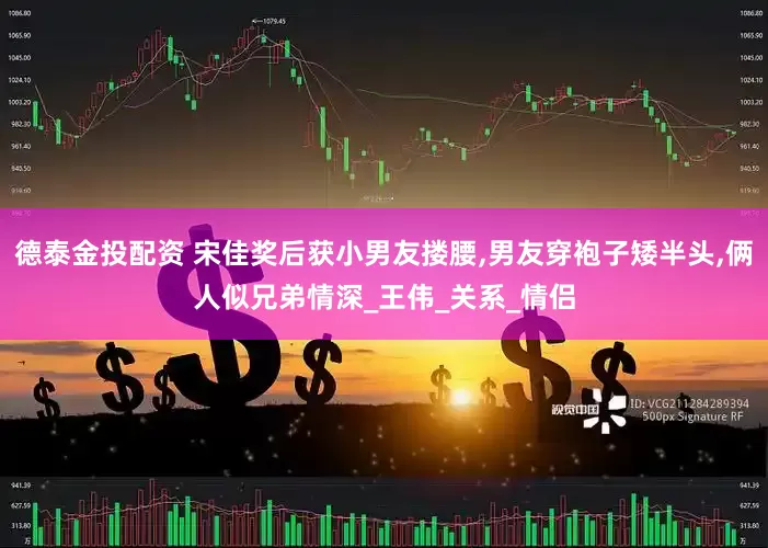德泰金投配资 宋佳奖后获小男友搂腰,男友穿袍子矮半头,俩人似兄弟情深_王伟_关系_情侣