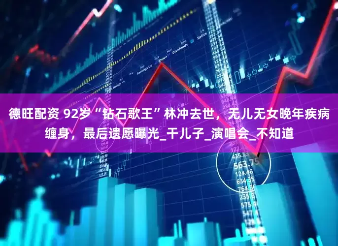 德旺配资 92岁“钻石歌王”林冲去世，无儿无女晚年疾病缠身，最后遗愿曝光_干儿子_演唱会_不知道