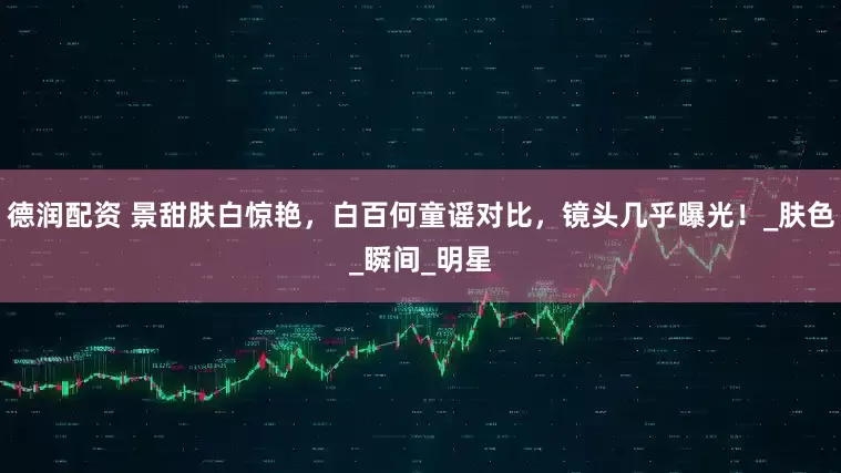 德润配资 景甜肤白惊艳，白百何童谣对比，镜头几乎曝光！_肤色_瞬间_明星