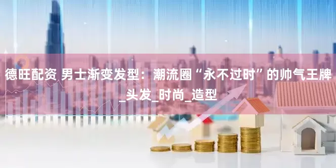 德旺配资 男士渐变发型：潮流圈“永不过时”的帅气王牌_头发_时尚_造型