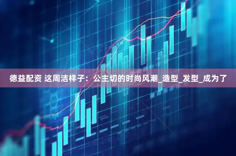 德益配资 这周洁样子：公主切的时尚风潮_造型_发型_成为了