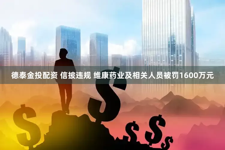 德泰金投配资 信披违规 维康药业及相关人员被罚1600万元