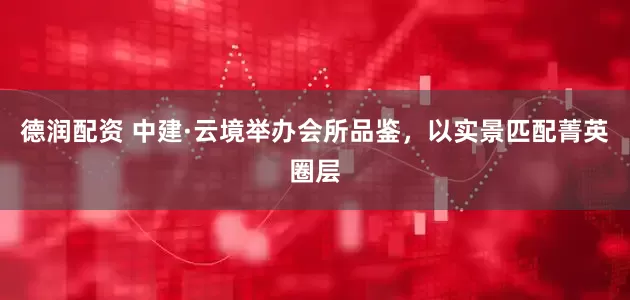 德润配资 中建·云境举办会所品鉴，以实景匹配菁英圈层