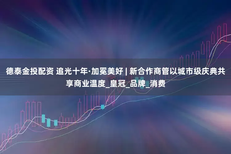 德泰金投配资 追光十年·加冕美好 | 新合作商管以城市级庆典共享商业温度_皇冠_品牌_消费