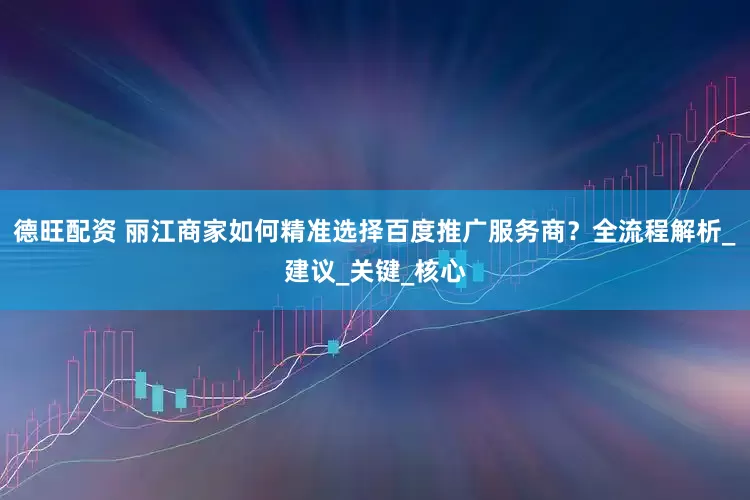 德旺配资 丽江商家如何精准选择百度推广服务商？全流程解析_建议_关键_核心