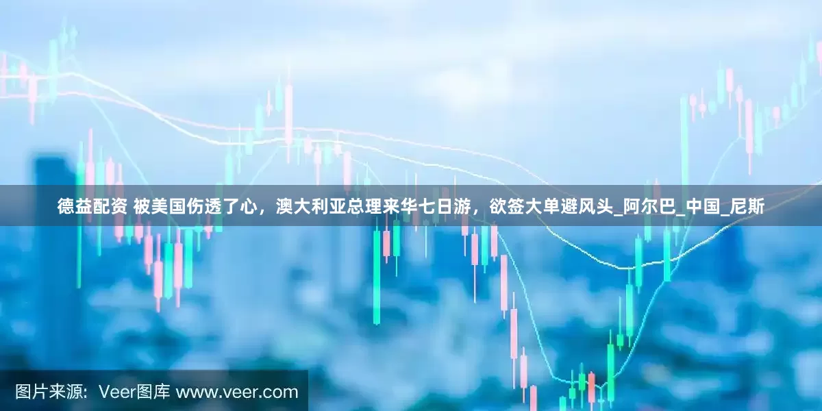 德益配资 被美国伤透了心，澳大利亚总理来华七日游，欲签大单避风头_阿尔巴_中国_尼斯