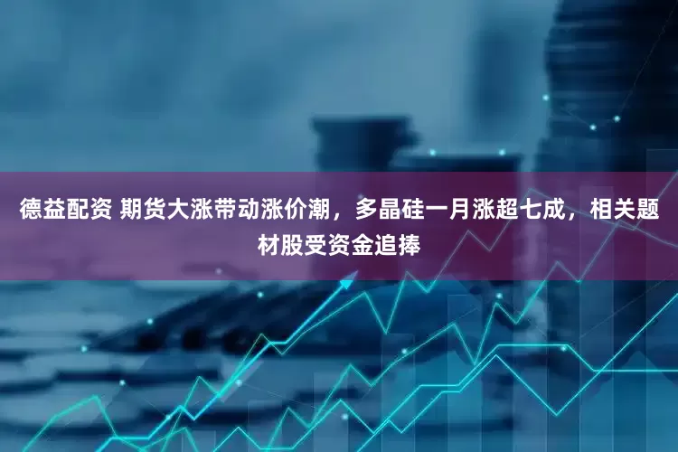 德益配资 期货大涨带动涨价潮，多晶硅一月涨超七成，相关题材股受资金追捧