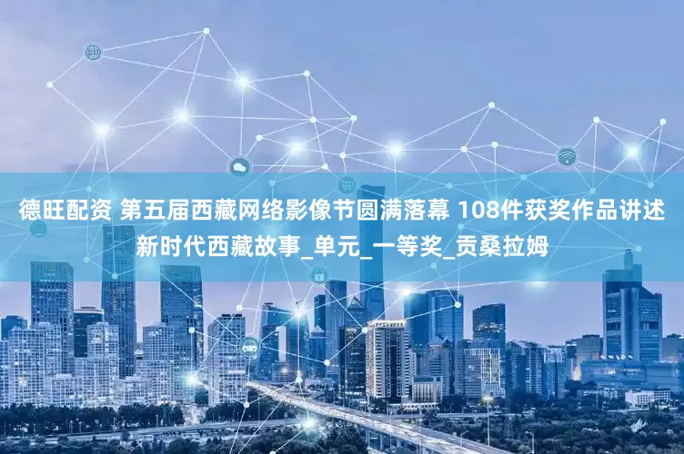 德旺配资 第五届西藏网络影像节圆满落幕 108件获奖作品讲述新时代西藏故事_单元_一等奖_贡桑拉姆