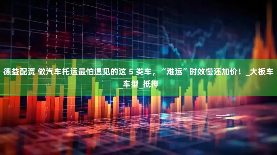 德益配资 做汽车托运最怕遇见的这 5 类车，“难运”时效慢还加价！_大板车_车型_抵押