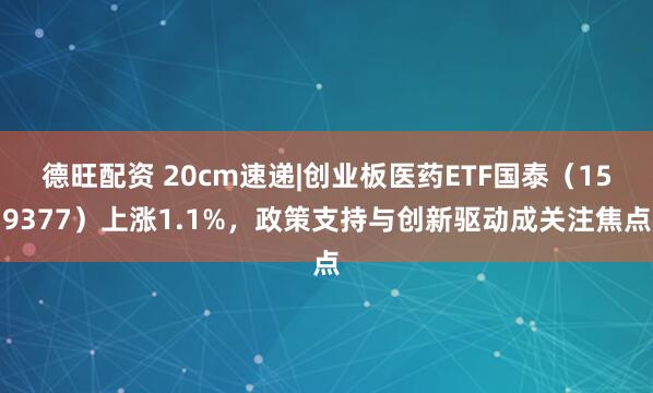 德旺配资 20cm速递|创业板医药ETF国泰（159377）上涨1.1%，政策支持与创新驱动成关注焦点