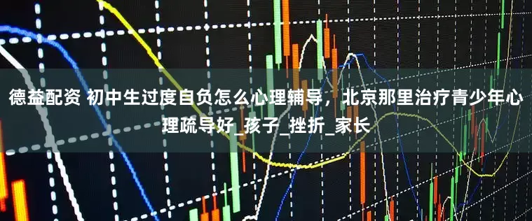 德益配资 初中生过度自负怎么心理辅导，北京那里治疗青少年心理疏导好_孩子_挫折_家长