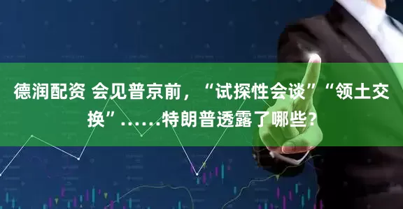 德润配资 会见普京前，“试探性会谈”“领土交换”……特朗普透露了哪些？