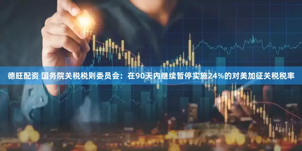 德旺配资 国务院关税税则委员会：在90天内继续暂停实施24%的对美加征关税税率