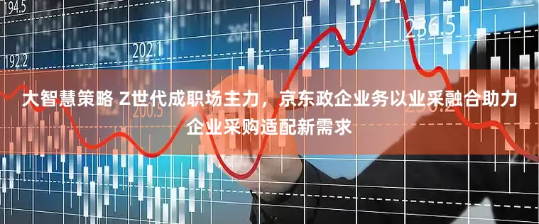 大智慧策略 Z世代成职场主力，京东政企业务以业采融合助力企业采购适配新需求
