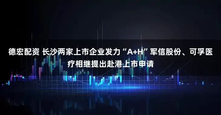 德宏配资 长沙两家上市企业发力“A+H”　军信股份、可孚医疗相继提出赴港上市申请