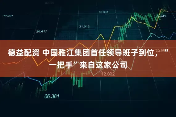 德益配资 中国雅江集团首任领导班子到位，“一把手”来自这家公司