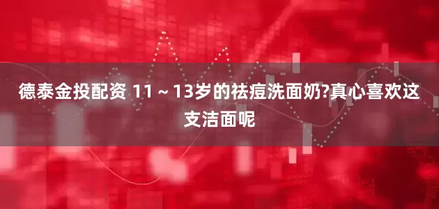 德泰金投配资 11～13岁的祛痘洗面奶?真心喜欢这支洁面呢