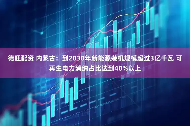 德旺配资 内蒙古：到2030年新能源装机规模超过3亿千瓦 可再生电力消纳占比达到40%以上