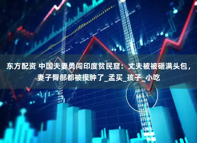 东方配资 中国夫妻勇闯印度贫民窟:丈夫被被砸满头包,妻子臀部都被摸肿了_孟买_孩子_小吃