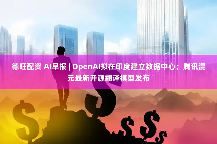 德旺配资 AI早报 | OpenAI拟在印度建立数据中心；腾讯混元最新开源翻译模型发布