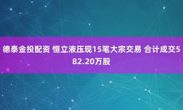 德泰金投配资 恒立液压现15笔大宗交易 合计成交582.20万股
