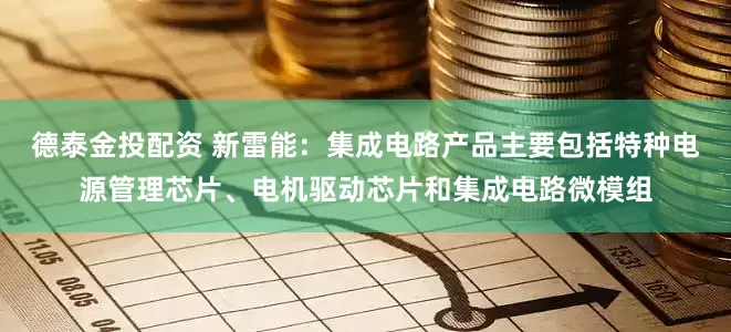 德泰金投配资 新雷能：集成电路产品主要包括特种电源管理芯片、电机驱动芯片和集成电路微模组
