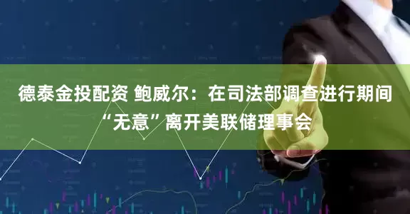 德泰金投配资 鲍威尔：在司法部调查进行期间“无意”离开美联储理事会