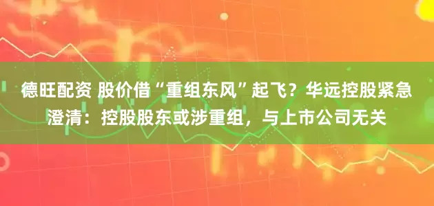 德旺配资 股价借“重组东风”起飞？华远控股紧急澄清：控股股东或涉重组，与上市公司无关