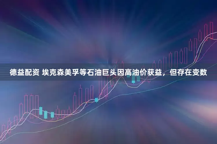 德益配资 埃克森美孚等石油巨头因高油价获益,但存在变数