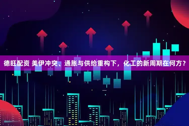 德旺配资 美伊冲突、通胀与供给重构下，化工的新周期在何方？