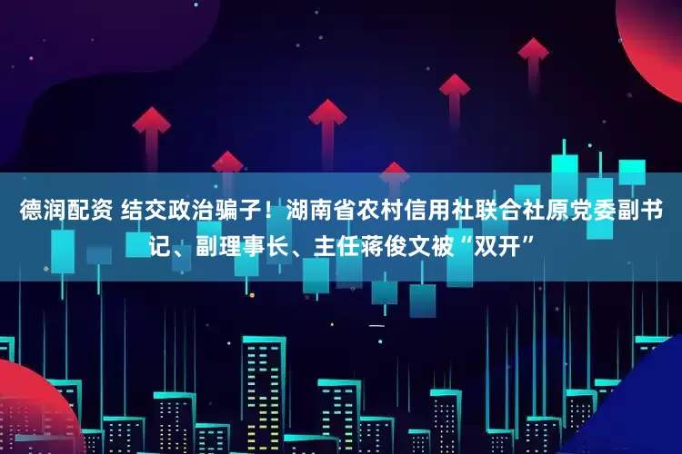 德润配资 结交政治骗子！湖南省农村信用社联合社原党委副书记、副理事长、主任蒋俊文被“双开”